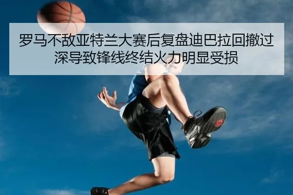 罗马不敌亚特兰大赛后复盘迪巴拉回撤过深导致锋线终结火力明显受损