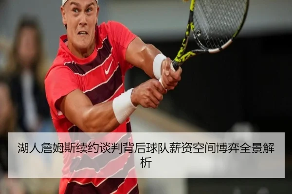 湖人詹姆斯续约谈判背后球队薪资空间博弈全景解析