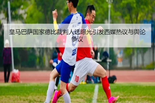 皇马巴萨国家德比裁判人选曝光引发西媒热议与舆论争议