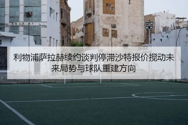 利物浦萨拉赫续约谈判停滞沙特报价搅动未来局势与球队重建方向