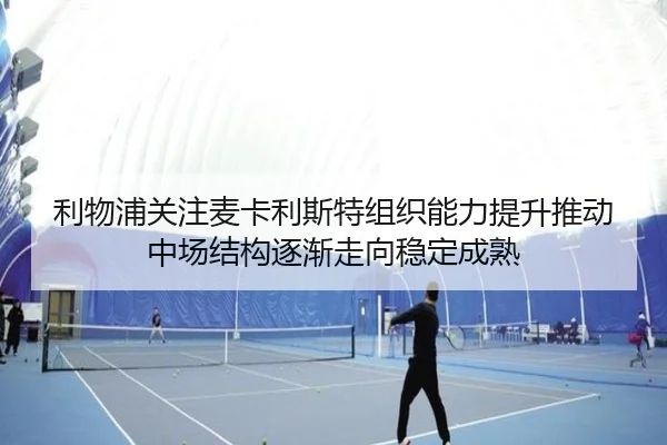 利物浦关注麦卡利斯特组织能力提升推动中场结构逐渐走向稳定成熟