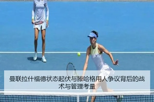 曼联拉什福德状态起伏与滕哈格用人争议背后的战术与管理考量