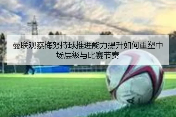 曼联观察梅努持球推进能力提升如何重塑中场层级与比赛节奏
