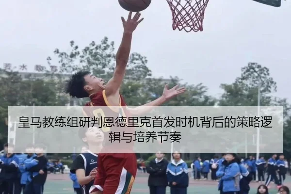 皇马教练组研判恩德里克首发时机背后的策略逻辑与培养节奏