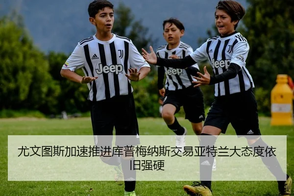 尤文图斯加速推进库普梅纳斯交易亚特兰大态度依旧强硬