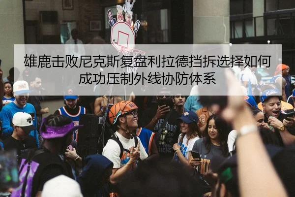 雄鹿击败尼克斯复盘利拉德挡拆选择如何成功压制外线协防体系