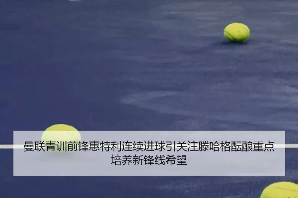 曼联青训前锋惠特利连续进球引关注滕哈格酝酿重点培养新锋线希望