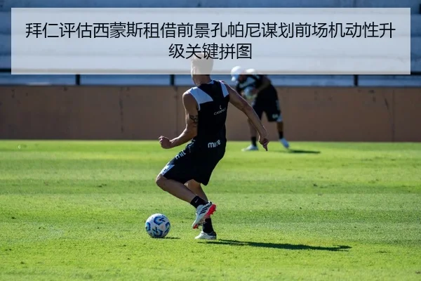 拜仁评估西蒙斯租借前景孔帕尼谋划前场机动性升级关键拼图